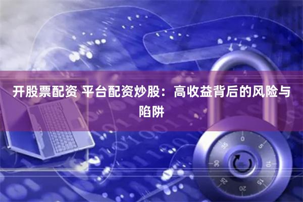 开股票配资 平台配资炒股：高收益背后的风险与陷阱