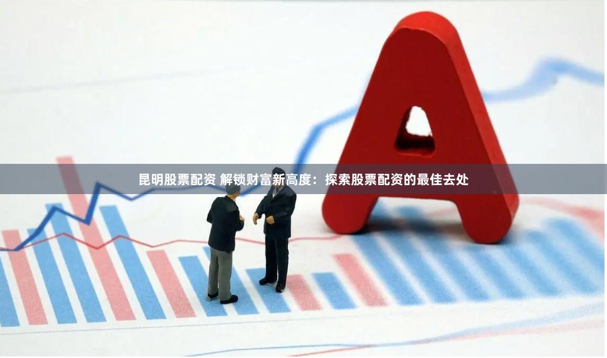 昆明股票配资 解锁财富新高度：探索股票配资的最佳去处