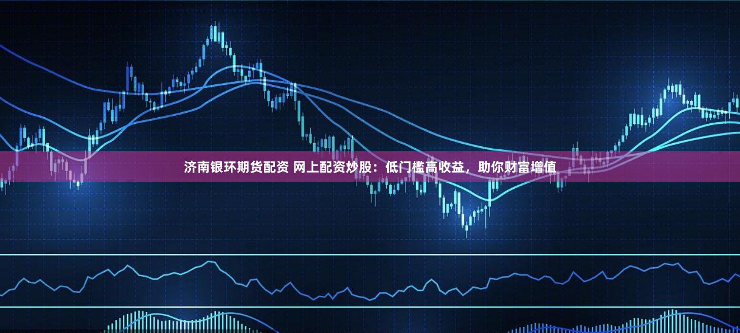 济南银环期货配资 网上配资炒股：低门槛高收益，助你财富增值