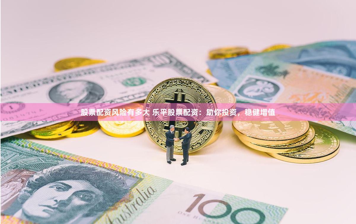股票配资风险有多大 乐平股票配资：助你投资，稳健增值