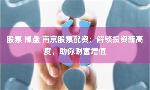 股票 操盘 南京股票配资：解锁投资新高度，助你财富增值