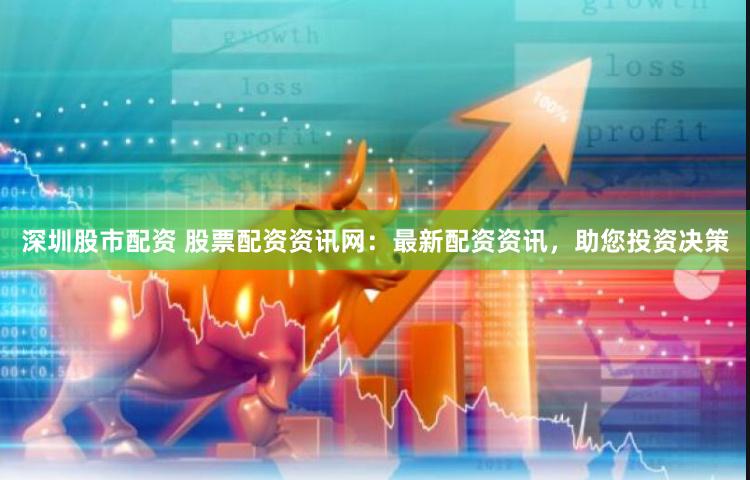 深圳股市配资 股票配资资讯网：最新配资资讯，助您投资决策