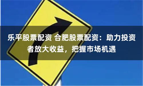 乐平股票配资 合肥股票配资：助力投资者放大收益，把握市场机遇
