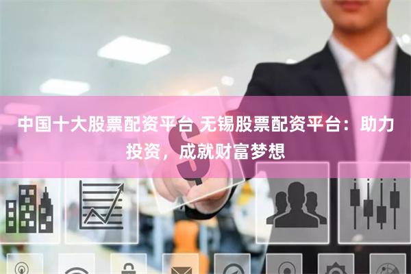 中国十大股票配资平台 无锡股票配资平台：助力投资，成就财富梦想