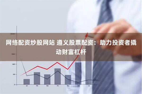 网络配资炒股网站 遵义股票配资：助力投资者撬动财富杠杆