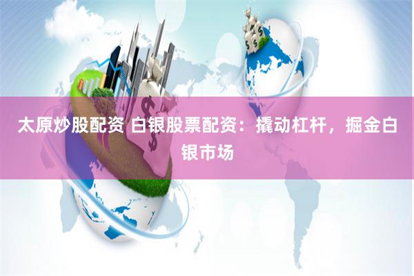 太原炒股配资 白银股票配资：撬动杠杆，掘金白银市场