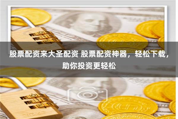 股票配资来大圣配资 股票配资神器,轻松下载,助你投资更轻松