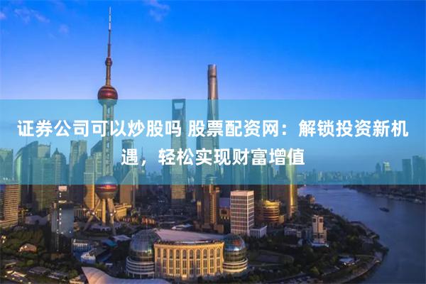 证券公司可以炒股吗 股票配资网：解锁投资新机遇，轻松实现财富增值