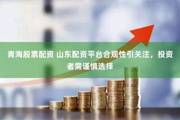 青海股票配资 山东配资平台合规性引关注，投资者需谨慎选择
